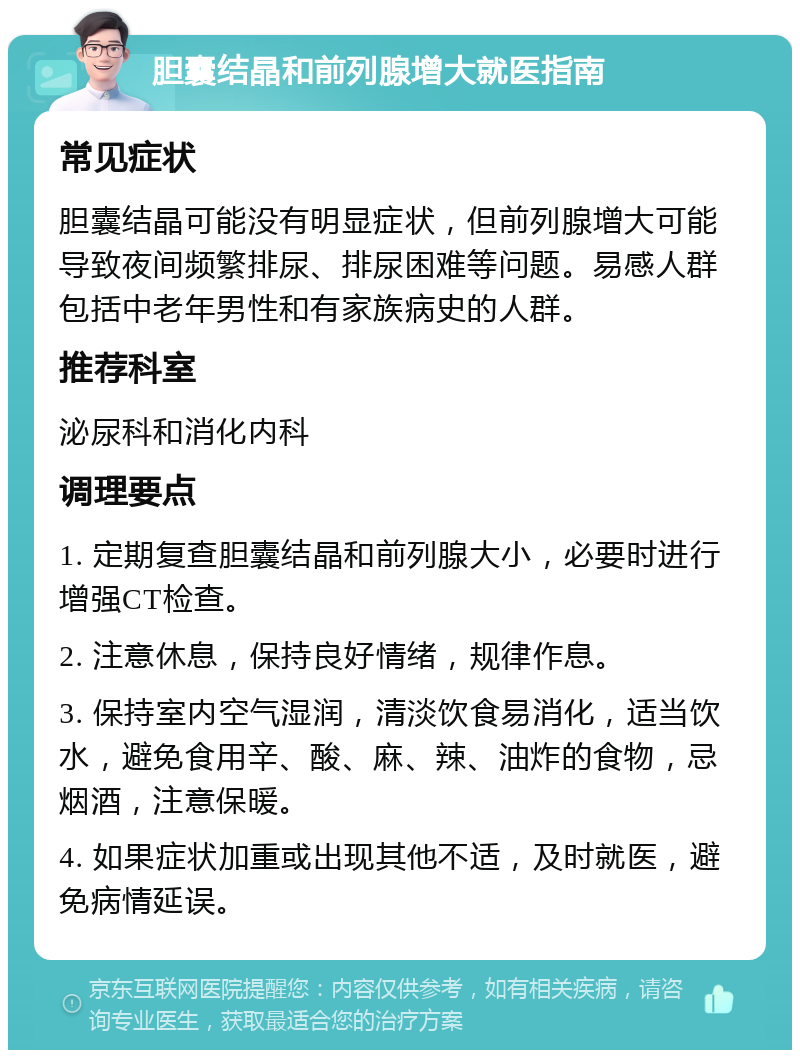 胆囊结晶和前列腺增大就医指南 常见症状 胆囊结晶可能没有明显症状，但前列腺增大可能导致夜间频繁排尿、排尿困难等问题。易感人群包括中老年男性和有家族病史的人群。 推荐科室 泌尿科和消化内科 调理要点 1. 定期复查胆囊结晶和前列腺大小，必要时进行增强CT检查。 2. 注意休息，保持良好情绪，规律作息。 3. 保持室内空气湿润，清淡饮食易消化，适当饮水，避免食用辛、酸、麻、辣、油炸的食物，忌烟酒，注意保暖。 4. 如果症状加重或出现其他不适，及时就医，避免病情延误。