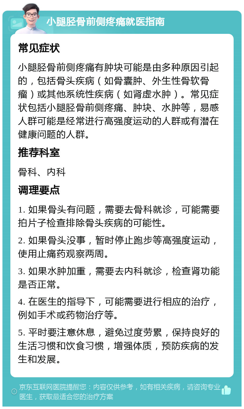 小腿胫骨前侧疼痛就医指南 常见症状 小腿胫骨前侧疼痛有肿块可能是由多种原因引起的，包括骨头疾病（如骨囊肿、外生性骨软骨瘤）或其他系统性疾病（如肾虚水肿）。常见症状包括小腿胫骨前侧疼痛、肿块、水肿等，易感人群可能是经常进行高强度运动的人群或有潜在健康问题的人群。 推荐科室 骨科、内科 调理要点 1. 如果骨头有问题，需要去骨科就诊，可能需要拍片子检查排除骨头疾病的可能性。 2. 如果骨头没事，暂时停止跑步等高强度运动，使用止痛药观察两周。 3. 如果水肿加重，需要去内科就诊，检查肾功能是否正常。 4. 在医生的指导下，可能需要进行相应的治疗，例如手术或药物治疗等。 5. 平时要注意休息，避免过度劳累，保持良好的生活习惯和饮食习惯，增强体质，预防疾病的发生和发展。