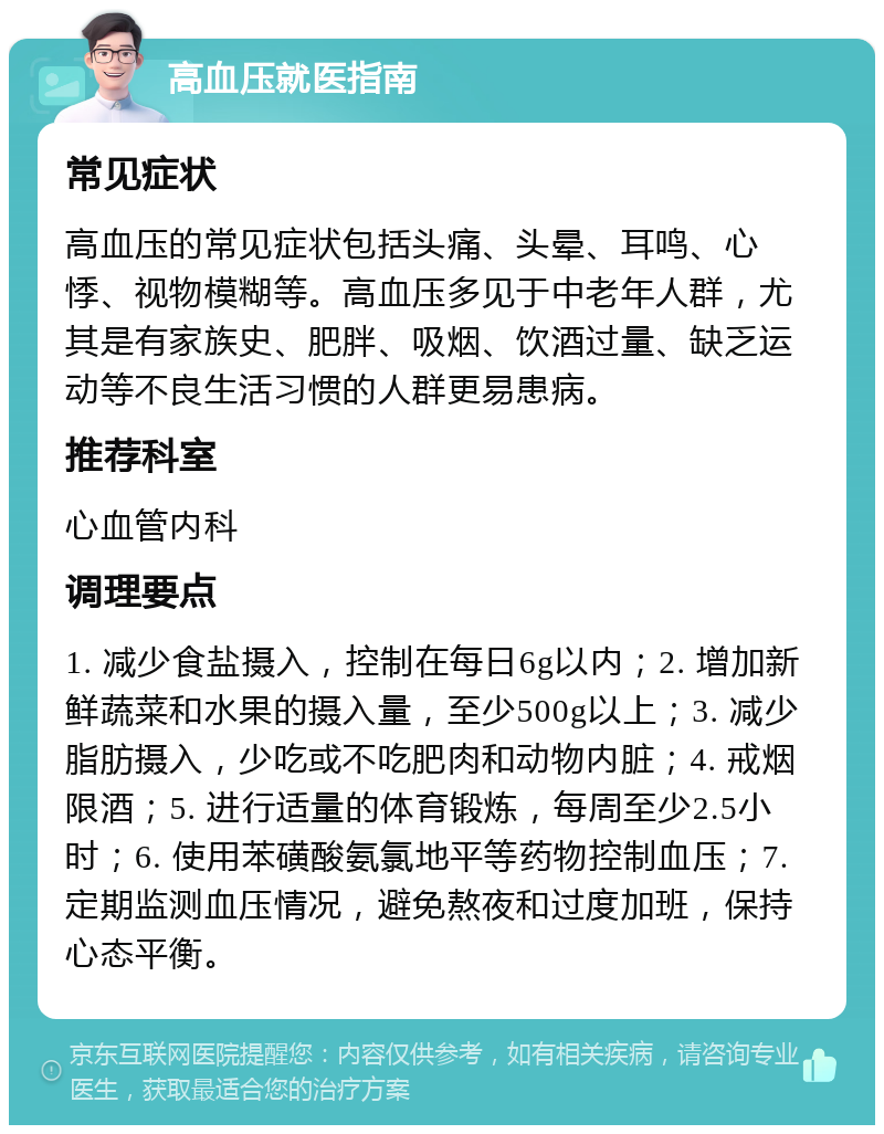 高血压就医指南 常见症状 高血压的常见症状包括头痛、头晕、耳鸣、心悸、视物模糊等。高血压多见于中老年人群，尤其是有家族史、肥胖、吸烟、饮酒过量、缺乏运动等不良生活习惯的人群更易患病。 推荐科室 心血管内科 调理要点 1. 减少食盐摄入，控制在每日6g以内；2. 增加新鲜蔬菜和水果的摄入量，至少500g以上；3. 减少脂肪摄入，少吃或不吃肥肉和动物内脏；4. 戒烟限酒；5. 进行适量的体育锻炼，每周至少2.5小时；6. 使用苯磺酸氨氯地平等药物控制血压；7. 定期监测血压情况，避免熬夜和过度加班，保持心态平衡。