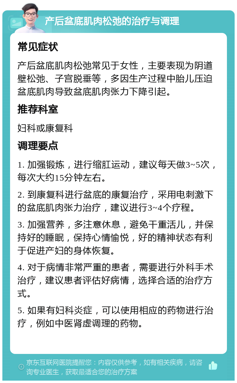 产后盆底肌肉松弛的治疗与调理 常见症状 产后盆底肌肉松弛常见于女性，主要表现为阴道壁松弛、子宫脱垂等，多因生产过程中胎儿压迫盆底肌肉导致盆底肌肉张力下降引起。 推荐科室 妇科或康复科 调理要点 1. 加强锻炼，进行缩肛运动，建议每天做3~5次，每次大约15分钟左右。 2. 到康复科进行盆底的康复治疗，采用电刺激下的盆底肌肉张力治疗，建议进行3~4个疗程。 3. 加强营养，多注意休息，避免干重活儿，并保持好的睡眠，保持心情愉悦，好的精神状态有利于促进产妇的身体恢复。 4. 对于病情非常严重的患者，需要进行外科手术治疗，建议患者评估好病情，选择合适的治疗方式。 5. 如果有妇科炎症，可以使用相应的药物进行治疗，例如中医肾虚调理的药物。