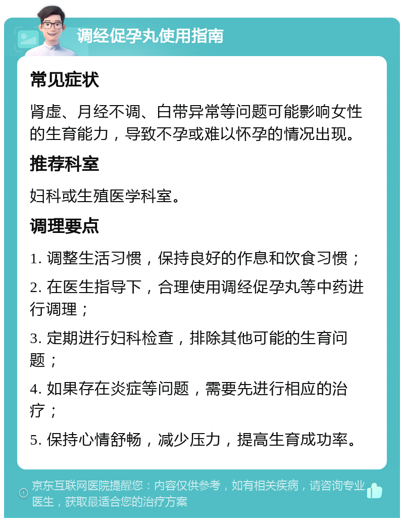 调经促孕丸使用指南 常见症状 肾虚、月经不调、白带异常等问题可能影响女性的生育能力，导致不孕或难以怀孕的情况出现。 推荐科室 妇科或生殖医学科室。 调理要点 1. 调整生活习惯，保持良好的作息和饮食习惯； 2. 在医生指导下，合理使用调经促孕丸等中药进行调理； 3. 定期进行妇科检查，排除其他可能的生育问题； 4. 如果存在炎症等问题，需要先进行相应的治疗； 5. 保持心情舒畅，减少压力，提高生育成功率。