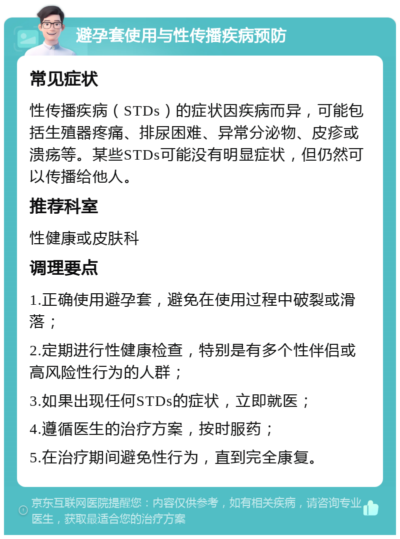 避孕套使用与性传播疾病预防 常见症状 性传播疾病（STDs）的症状因疾病而异，可能包括生殖器疼痛、排尿困难、异常分泌物、皮疹或溃疡等。某些STDs可能没有明显症状，但仍然可以传播给他人。 推荐科室 性健康或皮肤科 调理要点 1.正确使用避孕套，避免在使用过程中破裂或滑落； 2.定期进行性健康检查，特别是有多个性伴侣或高风险性行为的人群； 3.如果出现任何STDs的症状，立即就医； 4.遵循医生的治疗方案，按时服药； 5.在治疗期间避免性行为，直到完全康复。