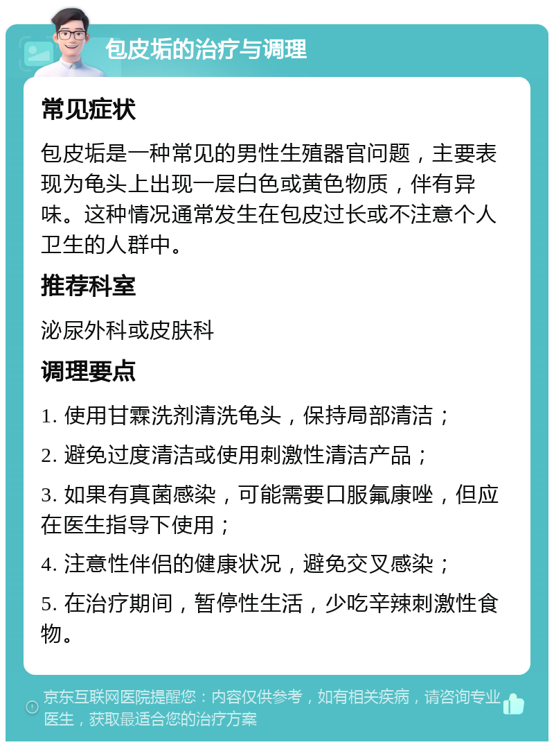 包皮垢的治疗与调理 常见症状 包皮垢是一种常见的男性生殖器官问题，主要表现为龟头上出现一层白色或黄色物质，伴有异味。这种情况通常发生在包皮过长或不注意个人卫生的人群中。 推荐科室 泌尿外科或皮肤科 调理要点 1. 使用甘霖洗剂清洗龟头，保持局部清洁； 2. 避免过度清洁或使用刺激性清洁产品； 3. 如果有真菌感染，可能需要口服氟康唑，但应在医生指导下使用； 4. 注意性伴侣的健康状况，避免交叉感染； 5. 在治疗期间，暂停性生活，少吃辛辣刺激性食物。