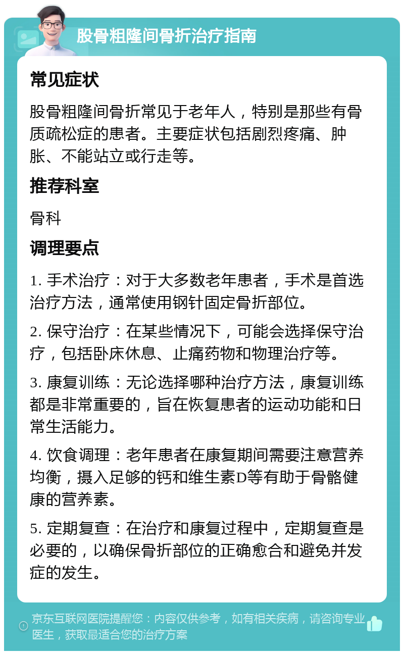 股骨粗隆间骨折治疗指南 常见症状 股骨粗隆间骨折常见于老年人，特别是那些有骨质疏松症的患者。主要症状包括剧烈疼痛、肿胀、不能站立或行走等。 推荐科室 骨科 调理要点 1. 手术治疗：对于大多数老年患者，手术是首选治疗方法，通常使用钢针固定骨折部位。 2. 保守治疗：在某些情况下，可能会选择保守治疗，包括卧床休息、止痛药物和物理治疗等。 3. 康复训练：无论选择哪种治疗方法，康复训练都是非常重要的，旨在恢复患者的运动功能和日常生活能力。 4. 饮食调理：老年患者在康复期间需要注意营养均衡，摄入足够的钙和维生素D等有助于骨骼健康的营养素。 5. 定期复查：在治疗和康复过程中，定期复查是必要的，以确保骨折部位的正确愈合和避免并发症的发生。