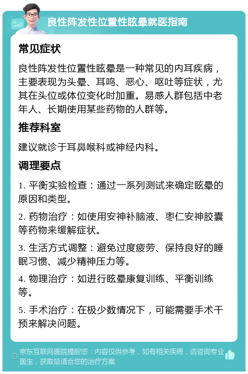 良性阵发性位置性眩晕就医指南 常见症状 良性阵发性位置性眩晕是一种常见的内耳疾病，主要表现为头晕、耳鸣、恶心、呕吐等症状，尤其在头位或体位变化时加重。易感人群包括中老年人、长期使用某些药物的人群等。 推荐科室 建议就诊于耳鼻喉科或神经内科。 调理要点 1. 平衡实验检查：通过一系列测试来确定眩晕的原因和类型。 2. 药物治疗：如使用安神补脑液、枣仁安神胶囊等药物来缓解症状。 3. 生活方式调整：避免过度疲劳、保持良好的睡眠习惯、减少精神压力等。 4. 物理治疗：如进行眩晕康复训练、平衡训练等。 5. 手术治疗：在极少数情况下，可能需要手术干预来解决问题。