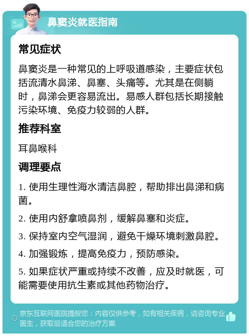 鼻窦炎就医指南 常见症状 鼻窦炎是一种常见的上呼吸道感染，主要症状包括流清水鼻涕、鼻塞、头痛等。尤其是在侧躺时，鼻涕会更容易流出。易感人群包括长期接触污染环境、免疫力较弱的人群。 推荐科室 耳鼻喉科 调理要点 1. 使用生理性海水清洁鼻腔，帮助排出鼻涕和病菌。 2. 使用内舒拿喷鼻剂，缓解鼻塞和炎症。 3. 保持室内空气湿润，避免干燥环境刺激鼻腔。 4. 加强锻炼，提高免疫力，预防感染。 5. 如果症状严重或持续不改善，应及时就医，可能需要使用抗生素或其他药物治疗。