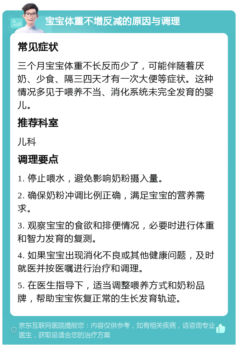 宝宝体重不增反减的原因与调理 常见症状 三个月宝宝体重不长反而少了，可能伴随着厌奶、少食、隔三四天才有一次大便等症状。这种情况多见于喂养不当、消化系统未完全发育的婴儿。 推荐科室 儿科 调理要点 1. 停止喂水，避免影响奶粉摄入量。 2. 确保奶粉冲调比例正确，满足宝宝的营养需求。 3. 观察宝宝的食欲和排便情况，必要时进行体重和智力发育的复测。 4. 如果宝宝出现消化不良或其他健康问题，及时就医并按医嘱进行治疗和调理。 5. 在医生指导下，适当调整喂养方式和奶粉品牌，帮助宝宝恢复正常的生长发育轨迹。