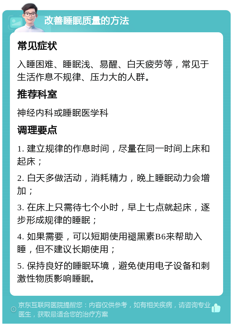 改善睡眠质量的方法 常见症状 入睡困难、睡眠浅、易醒、白天疲劳等，常见于生活作息不规律、压力大的人群。 推荐科室 神经内科或睡眠医学科 调理要点 1. 建立规律的作息时间，尽量在同一时间上床和起床； 2. 白天多做活动，消耗精力，晚上睡眠动力会增加； 3. 在床上只需待七个小时，早上七点就起床，逐步形成规律的睡眠； 4. 如果需要，可以短期使用褪黑素B6来帮助入睡，但不建议长期使用； 5. 保持良好的睡眠环境，避免使用电子设备和刺激性物质影响睡眠。