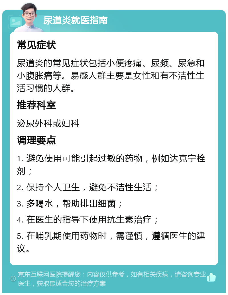 尿道炎就医指南 常见症状 尿道炎的常见症状包括小便疼痛、尿频、尿急和小腹胀痛等。易感人群主要是女性和有不洁性生活习惯的人群。 推荐科室 泌尿外科或妇科 调理要点 1. 避免使用可能引起过敏的药物，例如达克宁栓剂； 2. 保持个人卫生，避免不洁性生活； 3. 多喝水，帮助排出细菌； 4. 在医生的指导下使用抗生素治疗； 5. 在哺乳期使用药物时，需谨慎，遵循医生的建议。