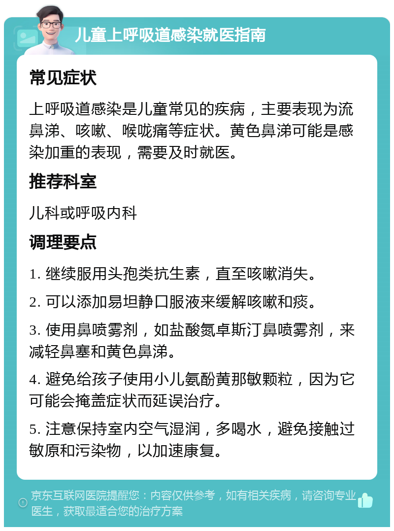 儿童上呼吸道感染就医指南 常见症状 上呼吸道感染是儿童常见的疾病，主要表现为流鼻涕、咳嗽、喉咙痛等症状。黄色鼻涕可能是感染加重的表现，需要及时就医。 推荐科室 儿科或呼吸内科 调理要点 1. 继续服用头孢类抗生素，直至咳嗽消失。 2. 可以添加易坦静口服液来缓解咳嗽和痰。 3. 使用鼻喷雾剂，如盐酸氮卓斯汀鼻喷雾剂，来减轻鼻塞和黄色鼻涕。 4. 避免给孩子使用小儿氨酚黄那敏颗粒，因为它可能会掩盖症状而延误治疗。 5. 注意保持室内空气湿润，多喝水，避免接触过敏原和污染物，以加速康复。