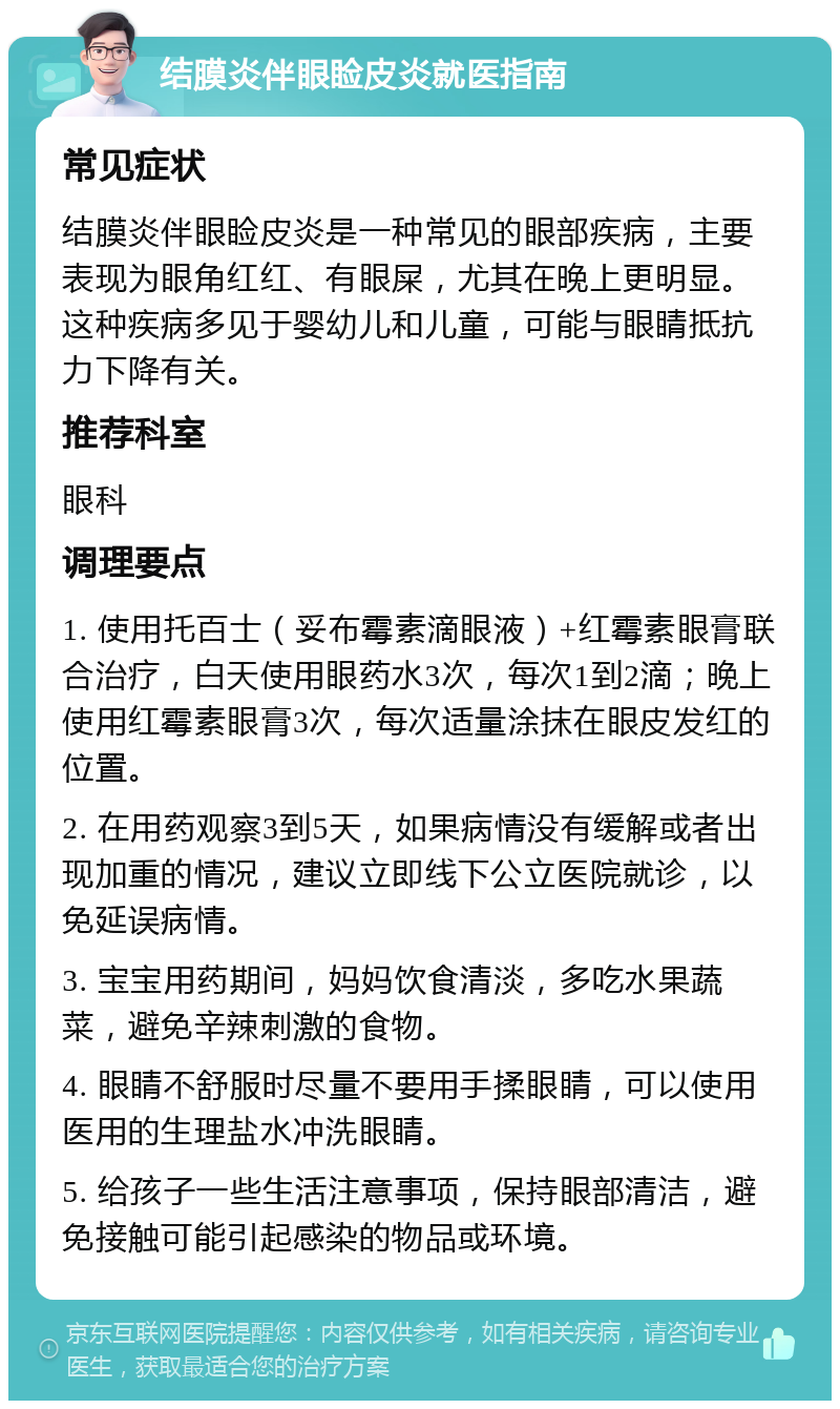 结膜炎伴眼睑皮炎就医指南 常见症状 结膜炎伴眼睑皮炎是一种常见的眼部疾病，主要表现为眼角红红、有眼屎，尤其在晚上更明显。这种疾病多见于婴幼儿和儿童，可能与眼睛抵抗力下降有关。 推荐科室 眼科 调理要点 1. 使用托百士（妥布霉素滴眼液）+红霉素眼膏联合治疗，白天使用眼药水3次，每次1到2滴；晚上使用红霉素眼膏3次，每次适量涂抹在眼皮发红的位置。 2. 在用药观察3到5天，如果病情没有缓解或者出现加重的情况，建议立即线下公立医院就诊，以免延误病情。 3. 宝宝用药期间，妈妈饮食清淡，多吃水果蔬菜，避免辛辣刺激的食物。 4. 眼睛不舒服时尽量不要用手揉眼睛，可以使用医用的生理盐水冲洗眼睛。 5. 给孩子一些生活注意事项，保持眼部清洁，避免接触可能引起感染的物品或环境。