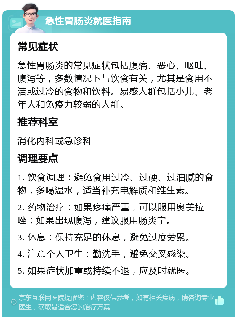 急性胃肠炎就医指南 常见症状 急性胃肠炎的常见症状包括腹痛、恶心、呕吐、腹泻等，多数情况下与饮食有关，尤其是食用不洁或过冷的食物和饮料。易感人群包括小儿、老年人和免疫力较弱的人群。 推荐科室 消化内科或急诊科 调理要点 1. 饮食调理：避免食用过冷、过硬、过油腻的食物，多喝温水，适当补充电解质和维生素。 2. 药物治疗：如果疼痛严重，可以服用奥美拉唑；如果出现腹泻，建议服用肠炎宁。 3. 休息：保持充足的休息，避免过度劳累。 4. 注意个人卫生：勤洗手，避免交叉感染。 5. 如果症状加重或持续不退，应及时就医。