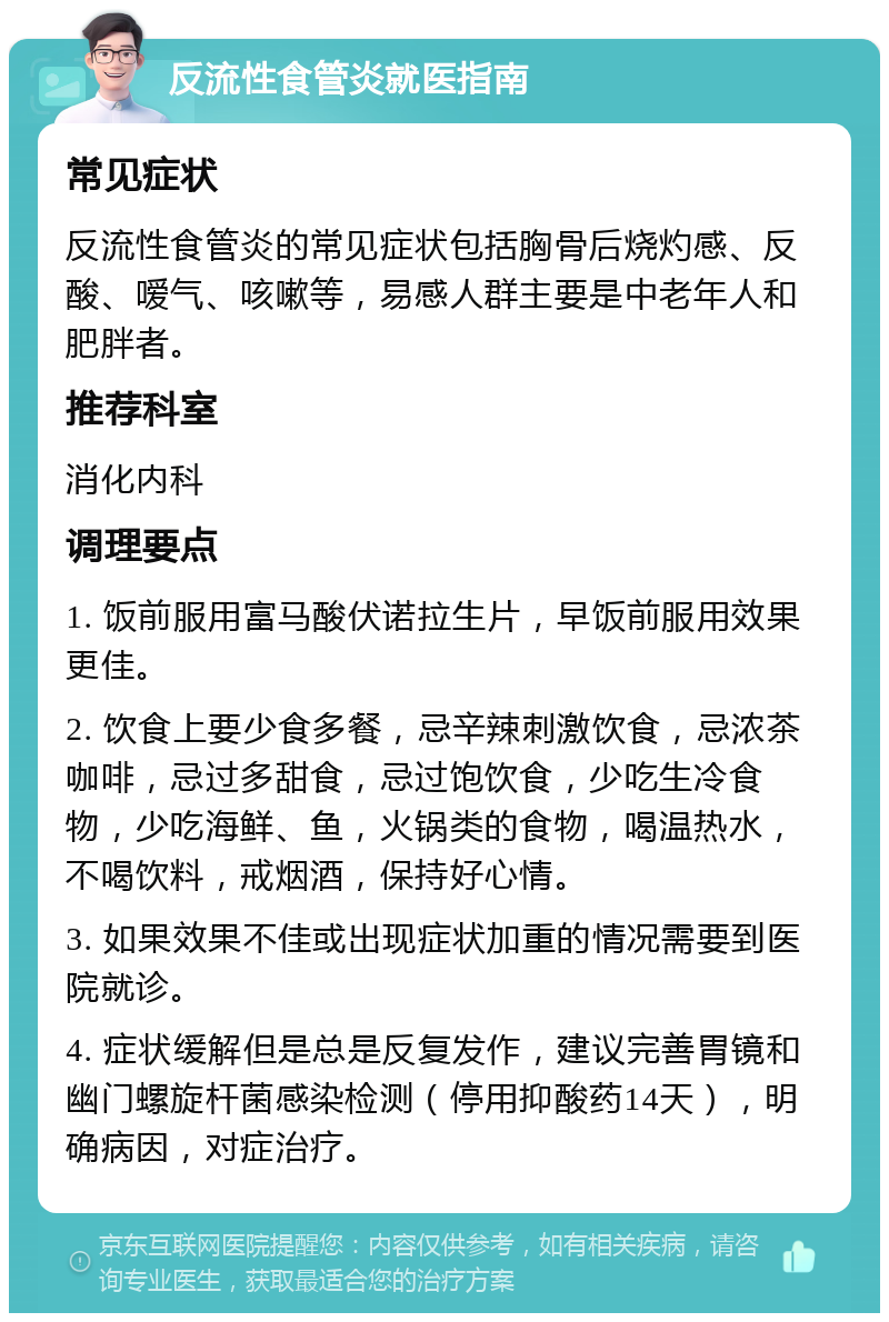 反流性食管炎就医指南 常见症状 反流性食管炎的常见症状包括胸骨后烧灼感、反酸、嗳气、咳嗽等，易感人群主要是中老年人和肥胖者。 推荐科室 消化内科 调理要点 1. 饭前服用富马酸伏诺拉生片，早饭前服用效果更佳。 2. 饮食上要少食多餐，忌辛辣刺激饮食，忌浓茶咖啡，忌过多甜食，忌过饱饮食，少吃生冷食物，少吃海鲜、鱼，火锅类的食物，喝温热水，不喝饮料，戒烟酒，保持好心情。 3. 如果效果不佳或出现症状加重的情况需要到医院就诊。 4. 症状缓解但是总是反复发作，建议完善胃镜和幽门螺旋杆菌感染检测（停用抑酸药14天），明确病因，对症治疗。