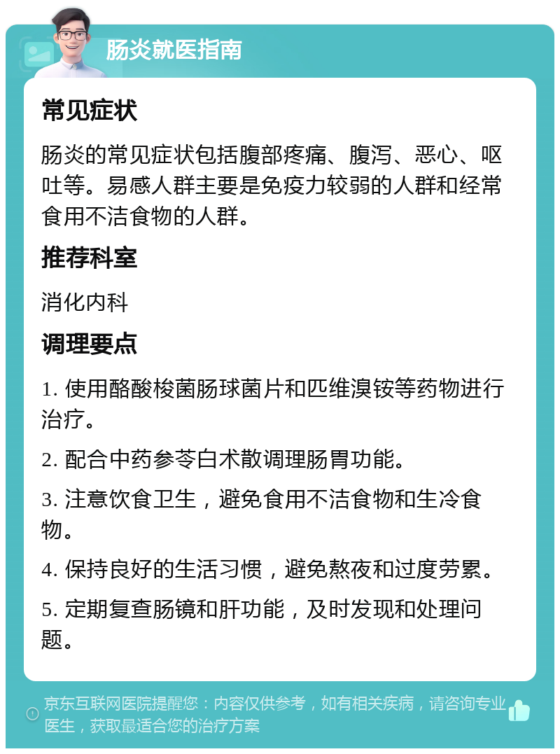 肠炎就医指南 常见症状 肠炎的常见症状包括腹部疼痛、腹泻、恶心、呕吐等。易感人群主要是免疫力较弱的人群和经常食用不洁食物的人群。 推荐科室 消化内科 调理要点 1. 使用酪酸梭菌肠球菌片和匹维溴铵等药物进行治疗。 2. 配合中药参苓白术散调理肠胃功能。 3. 注意饮食卫生，避免食用不洁食物和生冷食物。 4. 保持良好的生活习惯，避免熬夜和过度劳累。 5. 定期复查肠镜和肝功能，及时发现和处理问题。