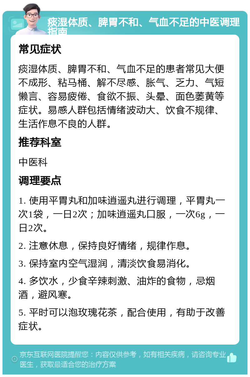 痰湿体质、脾胃不和、气血不足的中医调理指南 常见症状 痰湿体质、脾胃不和、气血不足的患者常见大便不成形、粘马桶、解不尽感、胀气、乏力、气短懒言、容易疲倦、食欲不振、头晕、面色萎黄等症状。易感人群包括情绪波动大、饮食不规律、生活作息不良的人群。 推荐科室 中医科 调理要点 1. 使用平胃丸和加味逍遥丸进行调理，平胃丸一次1袋，一日2次；加味逍遥丸口服，一次6g，一日2次。 2. 注意休息，保持良好情绪，规律作息。 3. 保持室内空气湿润，清淡饮食易消化。 4. 多饮水，少食辛辣刺激、油炸的食物，忌烟酒，避风寒。 5. 平时可以泡玫瑰花茶，配合使用，有助于改善症状。