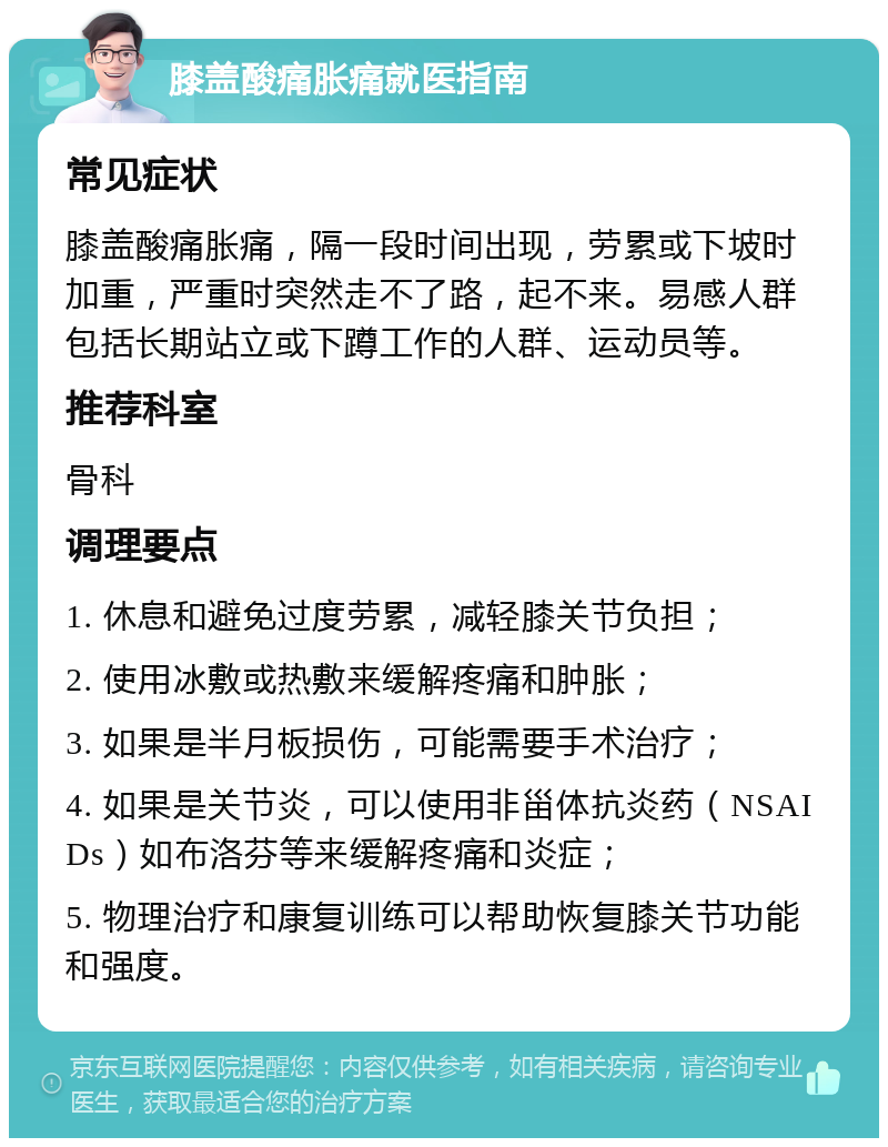 膝盖酸痛胀痛就医指南 常见症状 膝盖酸痛胀痛，隔一段时间出现，劳累或下坡时加重，严重时突然走不了路，起不来。易感人群包括长期站立或下蹲工作的人群、运动员等。 推荐科室 骨科 调理要点 1. 休息和避免过度劳累，减轻膝关节负担； 2. 使用冰敷或热敷来缓解疼痛和肿胀； 3. 如果是半月板损伤，可能需要手术治疗； 4. 如果是关节炎，可以使用非甾体抗炎药（NSAIDs）如布洛芬等来缓解疼痛和炎症； 5. 物理治疗和康复训练可以帮助恢复膝关节功能和强度。