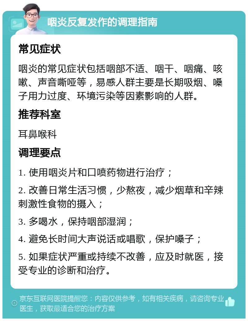 咽炎反复发作的调理指南 常见症状 咽炎的常见症状包括咽部不适、咽干、咽痛、咳嗽、声音嘶哑等，易感人群主要是长期吸烟、嗓子用力过度、环境污染等因素影响的人群。 推荐科室 耳鼻喉科 调理要点 1. 使用咽炎片和口喷药物进行治疗； 2. 改善日常生活习惯，少熬夜，减少烟草和辛辣刺激性食物的摄入； 3. 多喝水，保持咽部湿润； 4. 避免长时间大声说话或唱歌，保护嗓子； 5. 如果症状严重或持续不改善，应及时就医，接受专业的诊断和治疗。