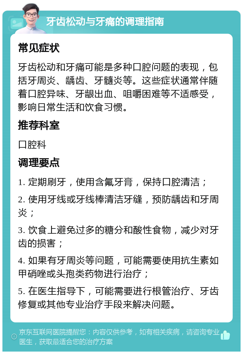 牙齿松动与牙痛的调理指南 常见症状 牙齿松动和牙痛可能是多种口腔问题的表现，包括牙周炎、龋齿、牙髓炎等。这些症状通常伴随着口腔异味、牙龈出血、咀嚼困难等不适感受，影响日常生活和饮食习惯。 推荐科室 口腔科 调理要点 1. 定期刷牙，使用含氟牙膏，保持口腔清洁； 2. 使用牙线或牙线棒清洁牙缝，预防龋齿和牙周炎； 3. 饮食上避免过多的糖分和酸性食物，减少对牙齿的损害； 4. 如果有牙周炎等问题，可能需要使用抗生素如甲硝唑或头孢类药物进行治疗； 5. 在医生指导下，可能需要进行根管治疗、牙齿修复或其他专业治疗手段来解决问题。