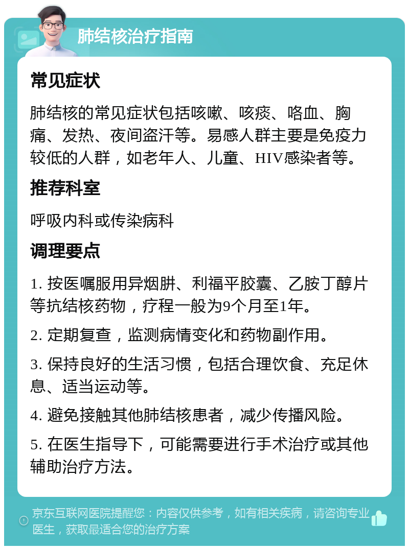 肺结核治疗指南 常见症状 肺结核的常见症状包括咳嗽、咳痰、咯血、胸痛、发热、夜间盗汗等。易感人群主要是免疫力较低的人群，如老年人、儿童、HIV感染者等。 推荐科室 呼吸内科或传染病科 调理要点 1. 按医嘱服用异烟肼、利福平胶囊、乙胺丁醇片等抗结核药物，疗程一般为9个月至1年。 2. 定期复查，监测病情变化和药物副作用。 3. 保持良好的生活习惯，包括合理饮食、充足休息、适当运动等。 4. 避免接触其他肺结核患者，减少传播风险。 5. 在医生指导下，可能需要进行手术治疗或其他辅助治疗方法。