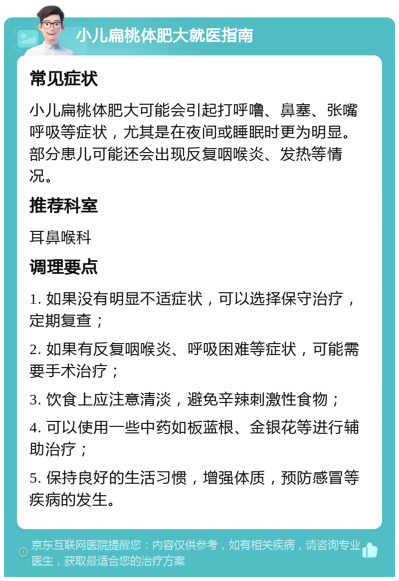 小儿扁桃体肥大就医指南 常见症状 小儿扁桃体肥大可能会引起打呼噜、鼻塞、张嘴呼吸等症状，尤其是在夜间或睡眠时更为明显。部分患儿可能还会出现反复咽喉炎、发热等情况。 推荐科室 耳鼻喉科 调理要点 1. 如果没有明显不适症状，可以选择保守治疗，定期复查； 2. 如果有反复咽喉炎、呼吸困难等症状，可能需要手术治疗； 3. 饮食上应注意清淡，避免辛辣刺激性食物； 4. 可以使用一些中药如板蓝根、金银花等进行辅助治疗； 5. 保持良好的生活习惯，增强体质，预防感冒等疾病的发生。