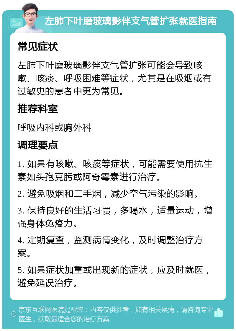 左肺下叶磨玻璃影伴支气管扩张就医指南 常见症状 左肺下叶磨玻璃影伴支气管扩张可能会导致咳嗽、咳痰、呼吸困难等症状，尤其是在吸烟或有过敏史的患者中更为常见。 推荐科室 呼吸内科或胸外科 调理要点 1. 如果有咳嗽、咳痰等症状，可能需要使用抗生素如头孢克肟或阿奇霉素进行治疗。 2. 避免吸烟和二手烟，减少空气污染的影响。 3. 保持良好的生活习惯，多喝水，适量运动，增强身体免疫力。 4. 定期复查，监测病情变化，及时调整治疗方案。 5. 如果症状加重或出现新的症状，应及时就医，避免延误治疗。