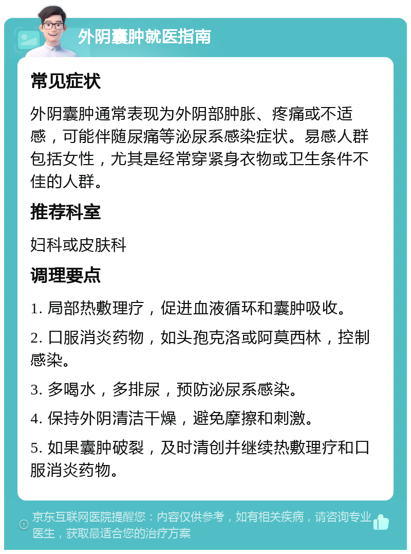 外阴囊肿就医指南 常见症状 外阴囊肿通常表现为外阴部肿胀、疼痛或不适感，可能伴随尿痛等泌尿系感染症状。易感人群包括女性，尤其是经常穿紧身衣物或卫生条件不佳的人群。 推荐科室 妇科或皮肤科 调理要点 1. 局部热敷理疗，促进血液循环和囊肿吸收。 2. 口服消炎药物，如头孢克洛或阿莫西林，控制感染。 3. 多喝水，多排尿，预防泌尿系感染。 4. 保持外阴清洁干燥，避免摩擦和刺激。 5. 如果囊肿破裂，及时清创并继续热敷理疗和口服消炎药物。