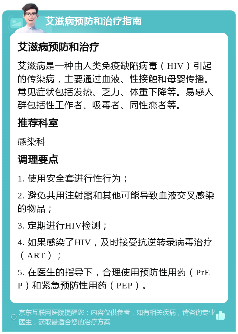 艾滋病预防和治疗指南 艾滋病预防和治疗 艾滋病是一种由人类免疫缺陷病毒（HIV）引起的传染病，主要通过血液、性接触和母婴传播。常见症状包括发热、乏力、体重下降等。易感人群包括性工作者、吸毒者、同性恋者等。 推荐科室 感染科 调理要点 1. 使用安全套进行性行为； 2. 避免共用注射器和其他可能导致血液交叉感染的物品； 3. 定期进行HIV检测； 4. 如果感染了HIV，及时接受抗逆转录病毒治疗（ART）； 5. 在医生的指导下，合理使用预防性用药（PrEP）和紧急预防性用药（PEP）。