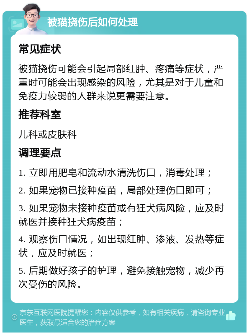 被猫挠伤后如何处理 常见症状 被猫挠伤可能会引起局部红肿、疼痛等症状，严重时可能会出现感染的风险，尤其是对于儿童和免疫力较弱的人群来说更需要注意。 推荐科室 儿科或皮肤科 调理要点 1. 立即用肥皂和流动水清洗伤口，消毒处理； 2. 如果宠物已接种疫苗，局部处理伤口即可； 3. 如果宠物未接种疫苗或有狂犬病风险，应及时就医并接种狂犬病疫苗； 4. 观察伤口情况，如出现红肿、渗液、发热等症状，应及时就医； 5. 后期做好孩子的护理，避免接触宠物，减少再次受伤的风险。