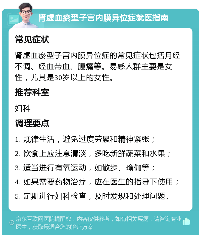 肾虚血瘀型子宫内膜异位症就医指南 常见症状 肾虚血瘀型子宫内膜异位症的常见症状包括月经不调、经血带血、腹痛等。易感人群主要是女性，尤其是30岁以上的女性。 推荐科室 妇科 调理要点 1. 规律生活，避免过度劳累和精神紧张； 2. 饮食上应注意清淡，多吃新鲜蔬菜和水果； 3. 适当进行有氧运动，如散步、瑜伽等； 4. 如果需要药物治疗，应在医生的指导下使用； 5. 定期进行妇科检查，及时发现和处理问题。