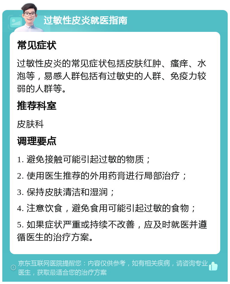 过敏性皮炎就医指南 常见症状 过敏性皮炎的常见症状包括皮肤红肿、瘙痒、水泡等，易感人群包括有过敏史的人群、免疫力较弱的人群等。 推荐科室 皮肤科 调理要点 1. 避免接触可能引起过敏的物质； 2. 使用医生推荐的外用药膏进行局部治疗； 3. 保持皮肤清洁和湿润； 4. 注意饮食，避免食用可能引起过敏的食物； 5. 如果症状严重或持续不改善，应及时就医并遵循医生的治疗方案。