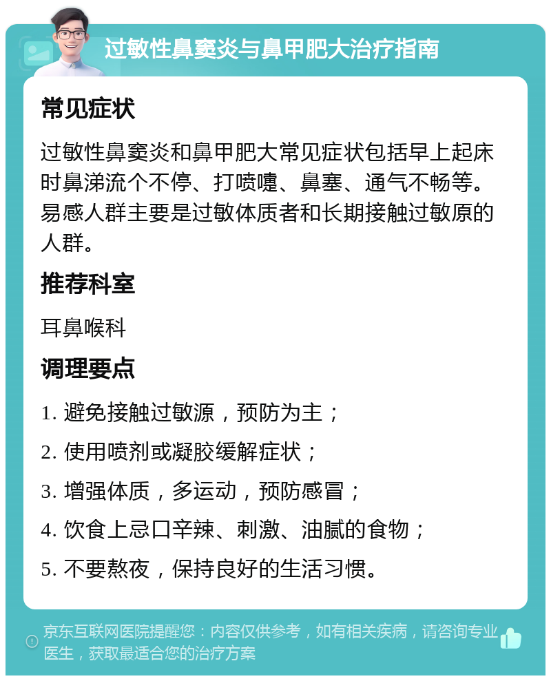 过敏性鼻窦炎与鼻甲肥大治疗指南 常见症状 过敏性鼻窦炎和鼻甲肥大常见症状包括早上起床时鼻涕流个不停、打喷嚏、鼻塞、通气不畅等。易感人群主要是过敏体质者和长期接触过敏原的人群。 推荐科室 耳鼻喉科 调理要点 1. 避免接触过敏源，预防为主； 2. 使用喷剂或凝胶缓解症状； 3. 增强体质，多运动，预防感冒； 4. 饮食上忌口辛辣、刺激、油腻的食物； 5. 不要熬夜，保持良好的生活习惯。