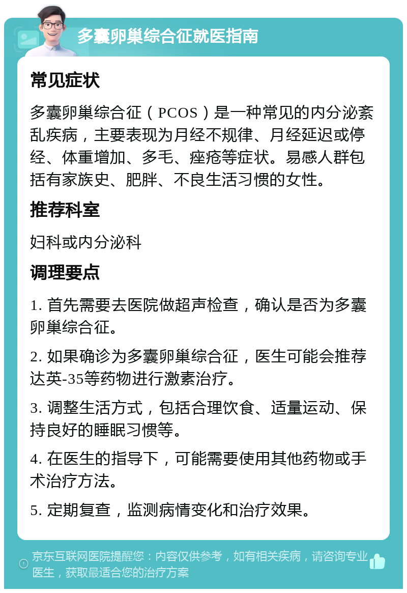 多囊卵巢综合征就医指南 常见症状 多囊卵巢综合征（PCOS）是一种常见的内分泌紊乱疾病，主要表现为月经不规律、月经延迟或停经、体重增加、多毛、痤疮等症状。易感人群包括有家族史、肥胖、不良生活习惯的女性。 推荐科室 妇科或内分泌科 调理要点 1. 首先需要去医院做超声检查，确认是否为多囊卵巢综合征。 2. 如果确诊为多囊卵巢综合征，医生可能会推荐达英-35等药物进行激素治疗。 3. 调整生活方式，包括合理饮食、适量运动、保持良好的睡眠习惯等。 4. 在医生的指导下，可能需要使用其他药物或手术治疗方法。 5. 定期复查，监测病情变化和治疗效果。