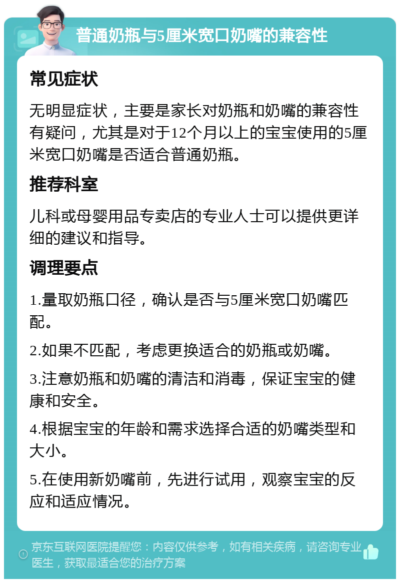 普通奶瓶与5厘米宽口奶嘴的兼容性 常见症状 无明显症状，主要是家长对奶瓶和奶嘴的兼容性有疑问，尤其是对于12个月以上的宝宝使用的5厘米宽口奶嘴是否适合普通奶瓶。 推荐科室 儿科或母婴用品专卖店的专业人士可以提供更详细的建议和指导。 调理要点 1.量取奶瓶口径，确认是否与5厘米宽口奶嘴匹配。 2.如果不匹配，考虑更换适合的奶瓶或奶嘴。 3.注意奶瓶和奶嘴的清洁和消毒，保证宝宝的健康和安全。 4.根据宝宝的年龄和需求选择合适的奶嘴类型和大小。 5.在使用新奶嘴前，先进行试用，观察宝宝的反应和适应情况。