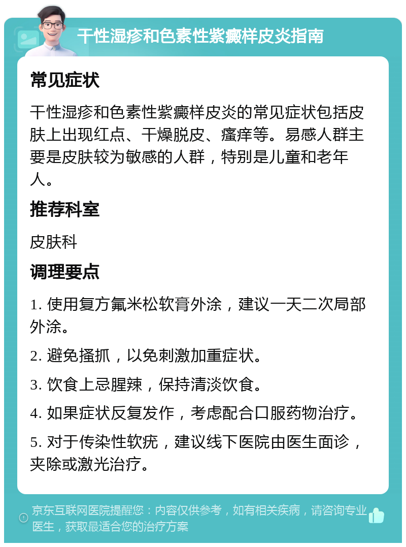 干性湿疹和色素性紫癜样皮炎指南 常见症状 干性湿疹和色素性紫癜样皮炎的常见症状包括皮肤上出现红点、干燥脱皮、瘙痒等。易感人群主要是皮肤较为敏感的人群，特别是儿童和老年人。 推荐科室 皮肤科 调理要点 1. 使用复方氟米松软膏外涂，建议一天二次局部外涂。 2. 避免搔抓，以免刺激加重症状。 3. 饮食上忌腥辣，保持清淡饮食。 4. 如果症状反复发作，考虑配合口服药物治疗。 5. 对于传染性软疣，建议线下医院由医生面诊，夹除或激光治疗。