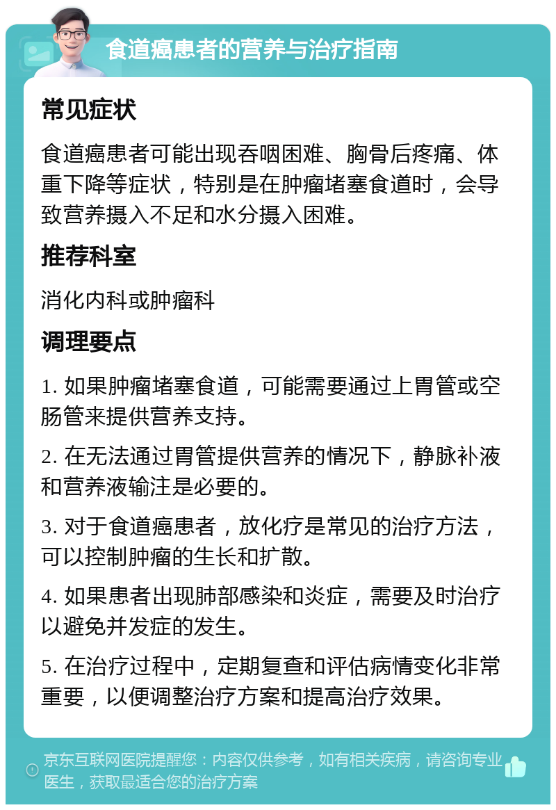 食道癌患者的营养与治疗指南 常见症状 食道癌患者可能出现吞咽困难、胸骨后疼痛、体重下降等症状，特别是在肿瘤堵塞食道时，会导致营养摄入不足和水分摄入困难。 推荐科室 消化内科或肿瘤科 调理要点 1. 如果肿瘤堵塞食道，可能需要通过上胃管或空肠管来提供营养支持。 2. 在无法通过胃管提供营养的情况下，静脉补液和营养液输注是必要的。 3. 对于食道癌患者，放化疗是常见的治疗方法，可以控制肿瘤的生长和扩散。 4. 如果患者出现肺部感染和炎症，需要及时治疗以避免并发症的发生。 5. 在治疗过程中，定期复查和评估病情变化非常重要，以便调整治疗方案和提高治疗效果。