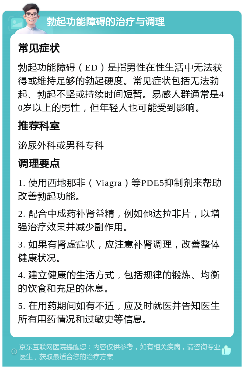 勃起功能障碍的治疗与调理 常见症状 勃起功能障碍（ED）是指男性在性生活中无法获得或维持足够的勃起硬度。常见症状包括无法勃起、勃起不坚或持续时间短暂。易感人群通常是40岁以上的男性，但年轻人也可能受到影响。 推荐科室 泌尿外科或男科专科 调理要点 1. 使用西地那非（Viagra）等PDE5抑制剂来帮助改善勃起功能。 2. 配合中成药补肾益精，例如他达拉非片，以增强治疗效果并减少副作用。 3. 如果有肾虚症状，应注意补肾调理，改善整体健康状况。 4. 建立健康的生活方式，包括规律的锻炼、均衡的饮食和充足的休息。 5. 在用药期间如有不适，应及时就医并告知医生所有用药情况和过敏史等信息。