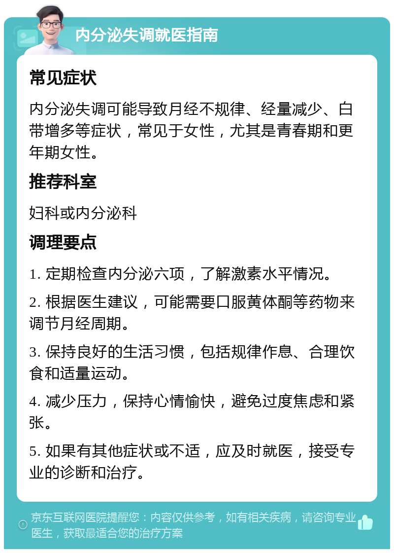 内分泌失调就医指南 常见症状 内分泌失调可能导致月经不规律、经量减少、白带增多等症状，常见于女性，尤其是青春期和更年期女性。 推荐科室 妇科或内分泌科 调理要点 1. 定期检查内分泌六项，了解激素水平情况。 2. 根据医生建议，可能需要口服黄体酮等药物来调节月经周期。 3. 保持良好的生活习惯，包括规律作息、合理饮食和适量运动。 4. 减少压力，保持心情愉快，避免过度焦虑和紧张。 5. 如果有其他症状或不适，应及时就医，接受专业的诊断和治疗。