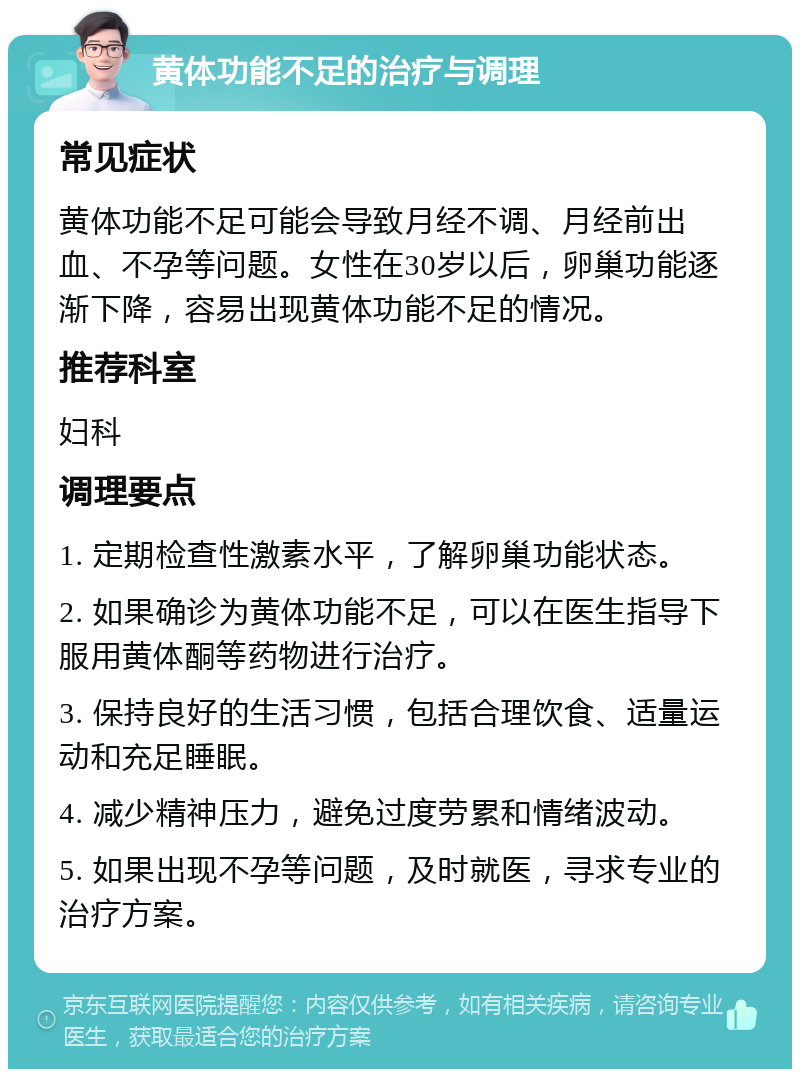 黄体功能不足的治疗与调理 常见症状 黄体功能不足可能会导致月经不调、月经前出血、不孕等问题。女性在30岁以后，卵巢功能逐渐下降，容易出现黄体功能不足的情况。 推荐科室 妇科 调理要点 1. 定期检查性激素水平，了解卵巢功能状态。 2. 如果确诊为黄体功能不足，可以在医生指导下服用黄体酮等药物进行治疗。 3. 保持良好的生活习惯，包括合理饮食、适量运动和充足睡眠。 4. 减少精神压力，避免过度劳累和情绪波动。 5. 如果出现不孕等问题，及时就医，寻求专业的治疗方案。