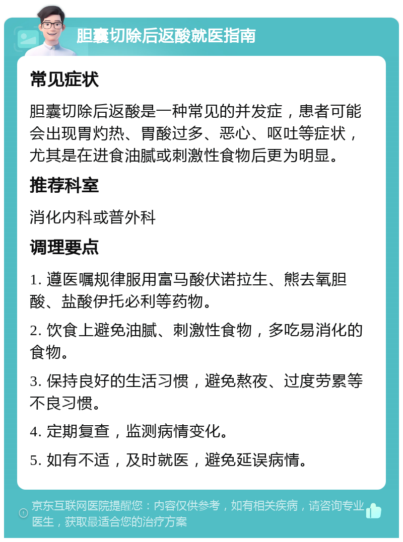 胆囊切除后返酸就医指南 常见症状 胆囊切除后返酸是一种常见的并发症，患者可能会出现胃灼热、胃酸过多、恶心、呕吐等症状，尤其是在进食油腻或刺激性食物后更为明显。 推荐科室 消化内科或普外科 调理要点 1. 遵医嘱规律服用富马酸伏诺拉生、熊去氧胆酸、盐酸伊托必利等药物。 2. 饮食上避免油腻、刺激性食物，多吃易消化的食物。 3. 保持良好的生活习惯，避免熬夜、过度劳累等不良习惯。 4. 定期复查，监测病情变化。 5. 如有不适，及时就医，避免延误病情。