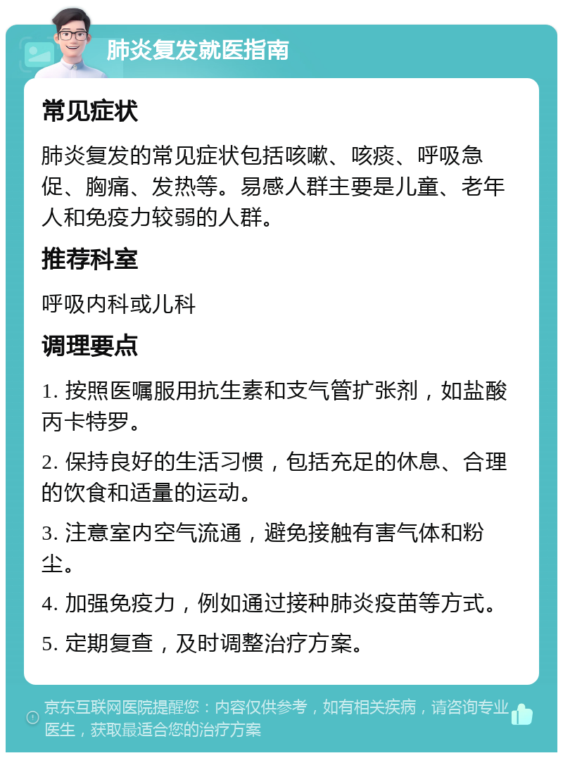 肺炎复发就医指南 常见症状 肺炎复发的常见症状包括咳嗽、咳痰、呼吸急促、胸痛、发热等。易感人群主要是儿童、老年人和免疫力较弱的人群。 推荐科室 呼吸内科或儿科 调理要点 1. 按照医嘱服用抗生素和支气管扩张剂，如盐酸丙卡特罗。 2. 保持良好的生活习惯，包括充足的休息、合理的饮食和适量的运动。 3. 注意室内空气流通，避免接触有害气体和粉尘。 4. 加强免疫力，例如通过接种肺炎疫苗等方式。 5. 定期复查，及时调整治疗方案。