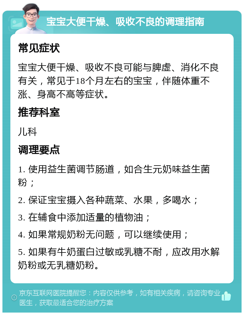 宝宝大便干燥、吸收不良的调理指南 常见症状 宝宝大便干燥、吸收不良可能与脾虚、消化不良有关，常见于18个月左右的宝宝，伴随体重不涨、身高不高等症状。 推荐科室 儿科 调理要点 1. 使用益生菌调节肠道，如合生元奶味益生菌粉； 2. 保证宝宝摄入各种蔬菜、水果，多喝水； 3. 在辅食中添加适量的植物油； 4. 如果常规奶粉无问题，可以继续使用； 5. 如果有牛奶蛋白过敏或乳糖不耐，应改用水解奶粉或无乳糖奶粉。