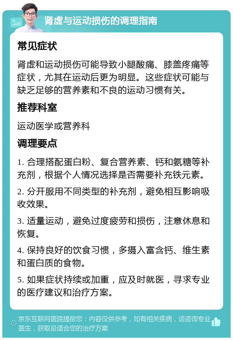 肾虚与运动损伤的调理指南 常见症状 肾虚和运动损伤可能导致小腿酸痛、膝盖疼痛等症状，尤其在运动后更为明显。这些症状可能与缺乏足够的营养素和不良的运动习惯有关。 推荐科室 运动医学或营养科 调理要点 1. 合理搭配蛋白粉、复合营养素、钙和氨糖等补充剂，根据个人情况选择是否需要补充铁元素。 2. 分开服用不同类型的补充剂，避免相互影响吸收效果。 3. 适量运动，避免过度疲劳和损伤，注意休息和恢复。 4. 保持良好的饮食习惯，多摄入富含钙、维生素和蛋白质的食物。 5. 如果症状持续或加重，应及时就医，寻求专业的医疗建议和治疗方案。