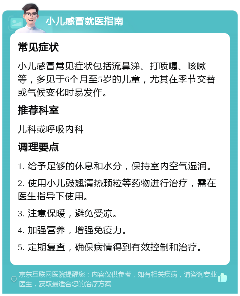 小儿感冒就医指南 常见症状 小儿感冒常见症状包括流鼻涕、打喷嚏、咳嗽等，多见于6个月至5岁的儿童，尤其在季节交替或气候变化时易发作。 推荐科室 儿科或呼吸内科 调理要点 1. 给予足够的休息和水分，保持室内空气湿润。 2. 使用小儿豉翘清热颗粒等药物进行治疗，需在医生指导下使用。 3. 注意保暖，避免受凉。 4. 加强营养，增强免疫力。 5. 定期复查，确保病情得到有效控制和治疗。