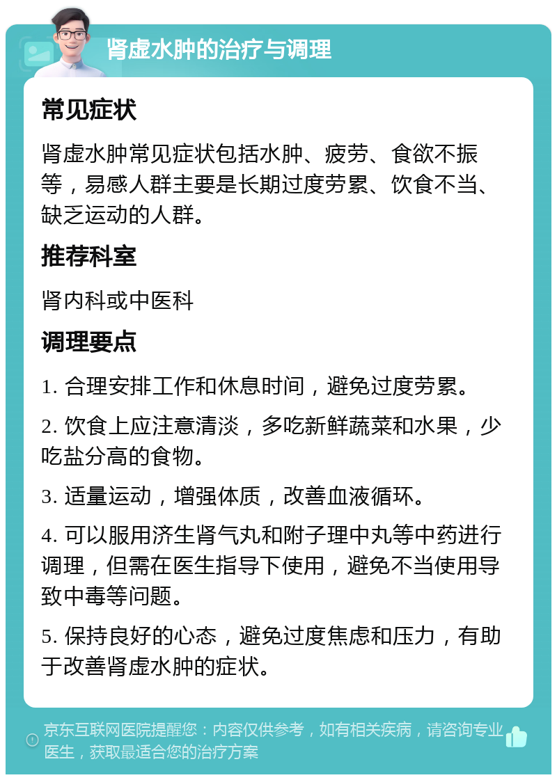 肾虚水肿的治疗与调理 常见症状 肾虚水肿常见症状包括水肿、疲劳、食欲不振等，易感人群主要是长期过度劳累、饮食不当、缺乏运动的人群。 推荐科室 肾内科或中医科 调理要点 1. 合理安排工作和休息时间，避免过度劳累。 2. 饮食上应注意清淡，多吃新鲜蔬菜和水果，少吃盐分高的食物。 3. 适量运动，增强体质，改善血液循环。 4. 可以服用济生肾气丸和附子理中丸等中药进行调理，但需在医生指导下使用，避免不当使用导致中毒等问题。 5. 保持良好的心态，避免过度焦虑和压力，有助于改善肾虚水肿的症状。