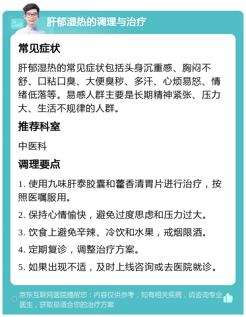 肝郁湿热的调理与治疗 常见症状 肝郁湿热的常见症状包括头身沉重感、胸闷不舒、口粘口臭、大便臭秽、多汗、心烦易怒、情绪低落等。易感人群主要是长期精神紧张、压力大、生活不规律的人群。 推荐科室 中医科 调理要点 1. 使用九味肝泰胶囊和藿香清胃片进行治疗，按照医嘱服用。 2. 保持心情愉快，避免过度思虑和压力过大。 3. 饮食上避免辛辣、冷饮和水果，戒烟限酒。 4. 定期复诊，调整治疗方案。 5. 如果出现不适，及时上线咨询或去医院就诊。