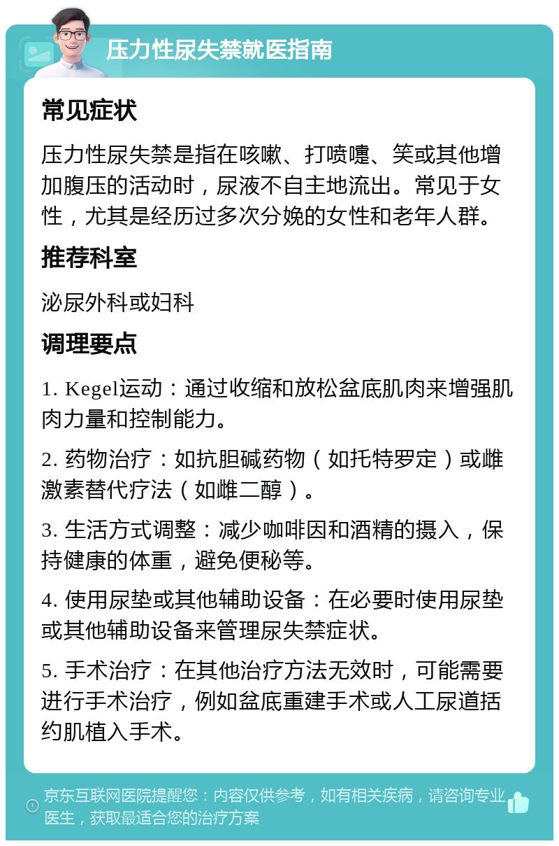 压力性尿失禁就医指南 常见症状 压力性尿失禁是指在咳嗽、打喷嚏、笑或其他增加腹压的活动时，尿液不自主地流出。常见于女性，尤其是经历过多次分娩的女性和老年人群。 推荐科室 泌尿外科或妇科 调理要点 1. Kegel运动：通过收缩和放松盆底肌肉来增强肌肉力量和控制能力。 2. 药物治疗：如抗胆碱药物（如托特罗定）或雌激素替代疗法（如雌二醇）。 3. 生活方式调整：减少咖啡因和酒精的摄入，保持健康的体重，避免便秘等。 4. 使用尿垫或其他辅助设备：在必要时使用尿垫或其他辅助设备来管理尿失禁症状。 5. 手术治疗：在其他治疗方法无效时，可能需要进行手术治疗，例如盆底重建手术或人工尿道括约肌植入手术。