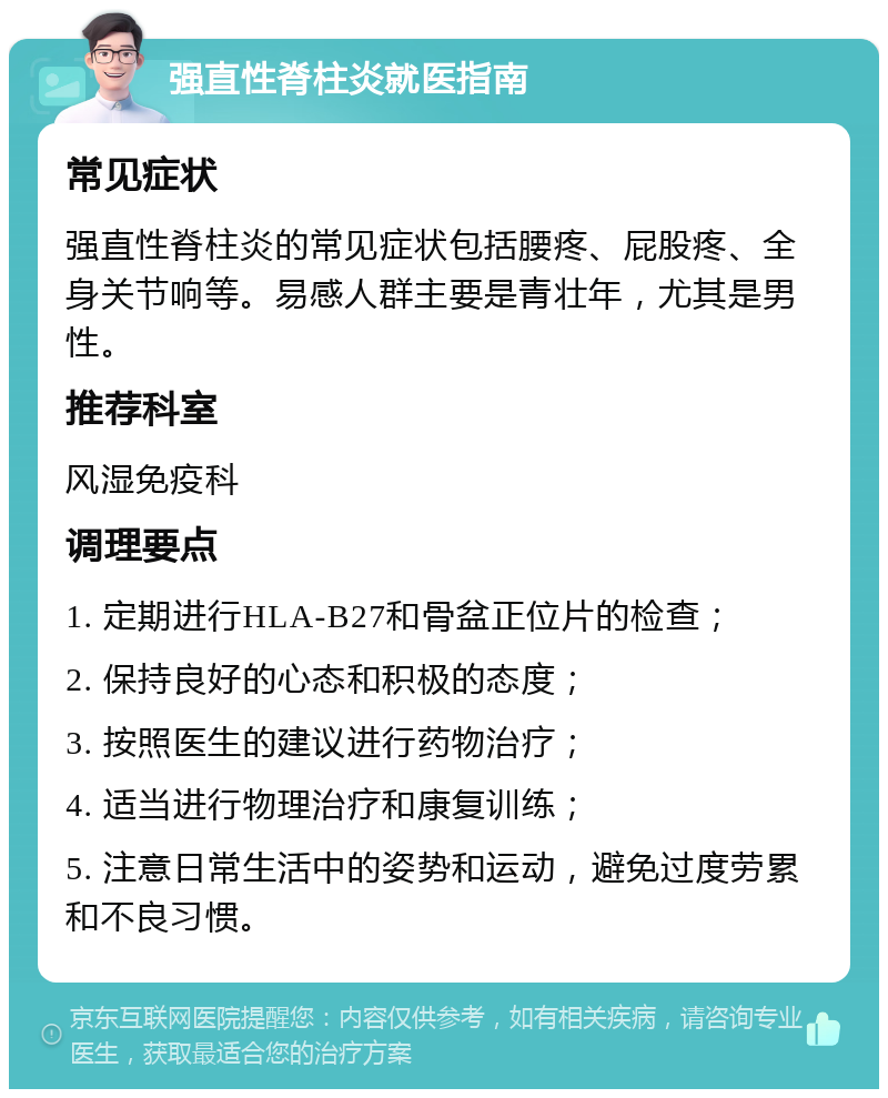 强直性脊柱炎就医指南 常见症状 强直性脊柱炎的常见症状包括腰疼、屁股疼、全身关节响等。易感人群主要是青壮年，尤其是男性。 推荐科室 风湿免疫科 调理要点 1. 定期进行HLA-B27和骨盆正位片的检查； 2. 保持良好的心态和积极的态度； 3. 按照医生的建议进行药物治疗； 4. 适当进行物理治疗和康复训练； 5. 注意日常生活中的姿势和运动，避免过度劳累和不良习惯。