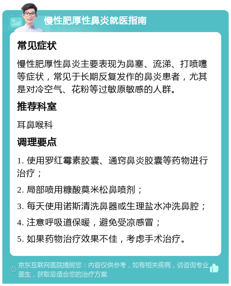 慢性肥厚性鼻炎就医指南 常见症状 慢性肥厚性鼻炎主要表现为鼻塞、流涕、打喷嚏等症状，常见于长期反复发作的鼻炎患者，尤其是对冷空气、花粉等过敏原敏感的人群。 推荐科室 耳鼻喉科 调理要点 1. 使用罗红霉素胶囊、通窍鼻炎胶囊等药物进行治疗； 2. 局部喷用糠酸莫米松鼻喷剂； 3. 每天使用诺斯清洗鼻器或生理盐水冲洗鼻腔； 4. 注意呼吸道保暖，避免受凉感冒； 5. 如果药物治疗效果不佳，考虑手术治疗。