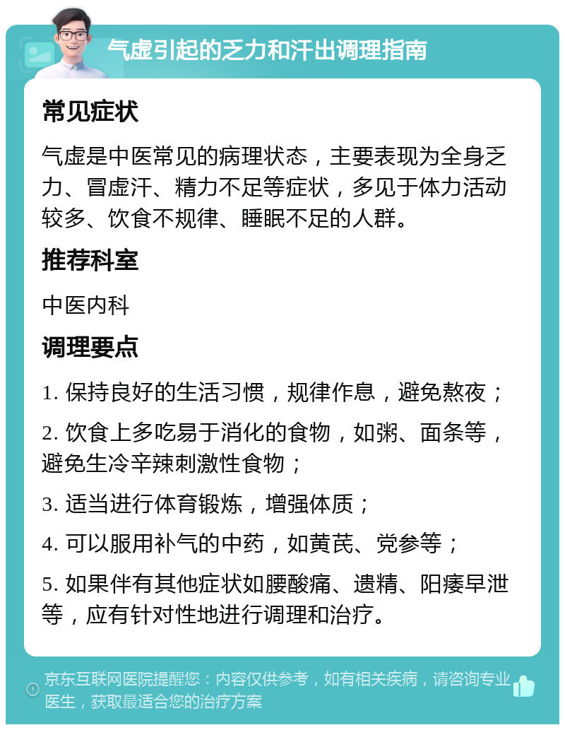 气虚引起的乏力和汗出调理指南 常见症状 气虚是中医常见的病理状态，主要表现为全身乏力、冒虚汗、精力不足等症状，多见于体力活动较多、饮食不规律、睡眠不足的人群。 推荐科室 中医内科 调理要点 1. 保持良好的生活习惯，规律作息，避免熬夜； 2. 饮食上多吃易于消化的食物，如粥、面条等，避免生冷辛辣刺激性食物； 3. 适当进行体育锻炼，增强体质； 4. 可以服用补气的中药，如黄芪、党参等； 5. 如果伴有其他症状如腰酸痛、遗精、阳痿早泄等，应有针对性地进行调理和治疗。