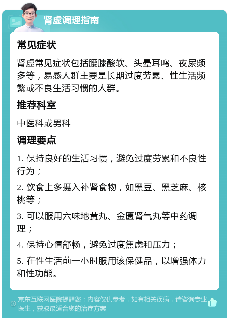 肾虚调理指南 常见症状 肾虚常见症状包括腰膝酸软、头晕耳鸣、夜尿频多等，易感人群主要是长期过度劳累、性生活频繁或不良生活习惯的人群。 推荐科室 中医科或男科 调理要点 1. 保持良好的生活习惯，避免过度劳累和不良性行为； 2. 饮食上多摄入补肾食物，如黑豆、黑芝麻、核桃等； 3. 可以服用六味地黄丸、金匮肾气丸等中药调理； 4. 保持心情舒畅，避免过度焦虑和压力； 5. 在性生活前一小时服用该保健品，以增强体力和性功能。